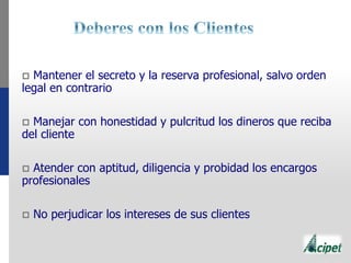  Mantener el secreto y la reserva profesional, salvo orden
legal en contrario
 Manejar con honestidad y pulcritud los dineros que reciba
del cliente
 Atender con aptitud, diligencia y probidad los encargos
profesionales
 No perjudicar los intereses de sus clientes
 