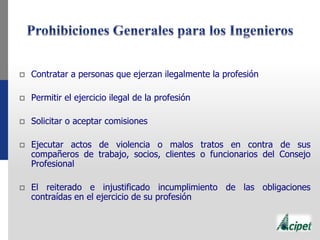  Contratar a personas que ejerzan ilegalmente la profesión
 Permitir el ejercicio ilegal de la profesión
 Solicitar o aceptar comisiones
 Ejecutar actos de violencia o malos tratos en contra de sus
compañeros de trabajo, socios, clientes o funcionarios del Consejo
Profesional
 El reiterado e injustificado incumplimiento de las obligaciones
contraídas en el ejercicio de su profesión
 
