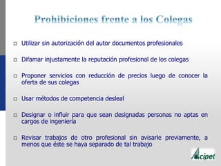  Utilizar sin autorización del autor documentos profesionales
 Difamar injustamente la reputación profesional de los colegas
 Proponer servicios con reducción de precios luego de conocer la
oferta de sus colegas
 Usar métodos de competencia desleal
 Designar o influir para que sean designadas personas no aptas en
cargos de ingeniería
 Revisar trabajos de otro profesional sin avisarle previamente, a
menos que éste se haya separado de tal trabajo
 