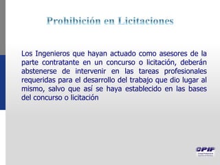 Los Ingenieros que hayan actuado como asesores de la
parte contratante en un concurso o licitación, deberán
abstenerse de intervenir en las tareas profesionales
requeridas para el desarrollo del trabajo que dio lugar al
mismo, salvo que así se haya establecido en las bases
del concurso o licitación
 