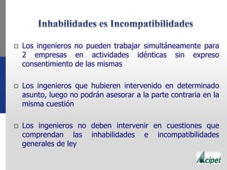  Los ingenieros no pueden trabajar simultáneamente para
2 empresas en actividades idénticas sin expreso
consentimiento de las mismas
 Los ingenieros que hubieren intervenido en determinado
asunto, luego no podrán asesorar a la parte contraria en la
misma cuestión
 Los ingenieros no deben intervenir en cuestiones que
comprendan las inhabilidades e incompatibilidades
generales de ley
 
