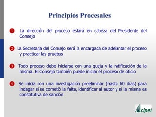 ❶ La dirección del proceso estará en cabeza del Presidente del
Consejo
❷ La Secretaria del Consejo será la encargada de adelantar el proceso
y practicar las pruebas
❸ Todo proceso debe iniciarse con una queja y la ratificación de la
misma. El Consejo también puede iniciar el proceso de oficio
❹ Se inicia con una investigación preeliminar (hasta 60 días) para
indagar si se cometió la falta, identificar al autor y si la misma es
constitutiva de sanción
 
