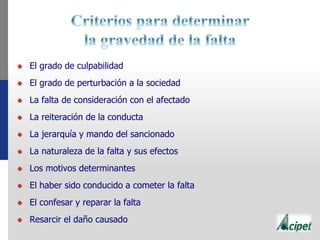 El grado de culpabilidad
El grado de perturbación a la sociedad
La falta de consideración con el afectado
La reiteración de la conducta
La jerarquía y mando del sancionado
La naturaleza de la falta y sus efectos
Los motivos determinantes
El haber sido conducido a cometer la falta
El confesar y reparar la falta
Resarcir el daño causado
 