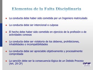 La conducta debe haber sido cometida por un Ingeniero matriculado
La conducta debe ser intencional o culposa
El hecho debe haber sido cometido en ejercicio de la profesión o de
actividades conexas
La conducta debe ser violatoria de los deberes, prohibiciones,
inhabilidades o incompatibilidades
La conducta debe ser apreciable objetivamente y procesalmente
comprobada
La sanción debe ser la consecuencia lógica de un Debido Proceso
(Art. 29 CP)
 