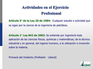 Artículo 5° de la Ley 20 de 1984: Cualquier estudio o actividad que
se sigan por la ciencia de la ingeniería de petróleos.
Artículo 1° Ley 842 de 2003: Se entiende por ingeniería toda
aplicación de las ciencias físicas, químicas y matemáticas; de la técnica
industrial y en general, del ingenio humano, a la utilización e invención
sobre la materia.
Primacía del Intelecto (Profesión Liberal)
 