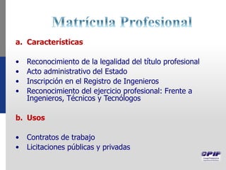 a. Características
• Reconocimiento de la legalidad del título profesional
• Acto administrativo del Estado
• Inscripción en el Registro de Ingenieros
• Reconocimiento del ejercicio profesional: Frente a
Ingenieros, Técnicos y Tecnólogos
b. Usos
• Contratos de trabajo
• Licitaciones públicas y privadas
 