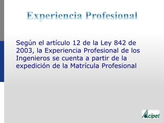 Según el artículo 12 de la Ley 842 de
2003, la Experiencia Profesional de los
Ingenieros se cuenta a partir de la
expedición de la Matrícula Profesional
 