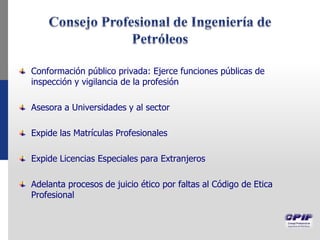 Conformación público privada: Ejerce funciones públicas de
inspección y vigilancia de la profesión
Asesora a Universidades y al sector
Expide las Matrículas Profesionales
Expide Licencias Especiales para Extranjeros
Adelanta procesos de juicio ético por faltas al Código de Etica
Profesional
 