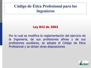Ley 842 de 2003
Por la cual se modifica la reglamentación del ejercicio de
la Ingeniería, de sus profesiones afines y de sus
profesiones auxiliares, se adopta el Código de Etica
Profesional y se dictan otras disposiciones
 
