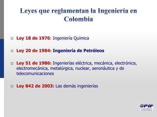  Ley 18 de 1976: Ingeniería Química
 Ley 20 de 1984: Ingeniería de Petróleos
 Ley 51 de 1986: Ingenierías eléctrica, mecánica, electrónica,
electromecánica, metalúrgica, nuclear, aeronáutica y de
telecomunicaciones
 Ley 842 de 2003: Las demás ingenierías
 