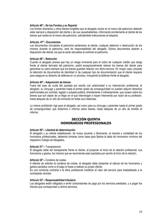 Artículo 46°.- De los Fondos y su Reporte
Los fondos dinerarios u otros bienes fungibles que el abogado reciba en el marco del patrocinio deberán
estar siempre a disposición del cliente o de sus causahabientes, informando prontamente al cliente de los
bienes que reciba en el marco del patrocinio, solicitándole instrucciones al respecto.

Artículo. 47°.- Documentos
Los documentos vinculados al patrocinio pertenecen al cliente, cualquier deterioro o destrucción de los
mismos durante el patrocinio, será de responsabilidad del abogado. Dichos documentos estarán a
disposición del cliente, los que le serán devueltos al culminar el patrocinio.

Artículo 48°.- Retención
Cuando el abogado prevea que hay un riesgo inminente para el cobro de cualquier crédito que tenga
frente al cliente derivado del patrocinio, podrá excepcionalmente retener los bienes del cliente para
garantizar su cobro siempre que los bienes guarden relación con dicho servicio. En ningún caso, procede
la retención de documentos de identidad ni de cualquier tipo de documentación que el cliente requiera
para asegurar su derecho de defensa en un proceso, incluyendo la defensa frente al abogado.

Artículo 49°.- Adquisición de bienes
Fuera del caso de cuota litis pactada por escrito con anterioridad a su intervención profesional, el
abogado, su cónyuge y parientes hasta el primer grado de consanguinidad no pueden adquirir derechos
patrimoniales por contrato, legado o subasta pública, directamente o indirectamente, que recaen sobre los
bienes que son objeto de un litigio en el que intervengan o hayan intervenido por razón de su profesión,
hasta después de un año de concluido en todas sus instancias.

La misma prohibición rige para el abogado, así como para su cónyuge y parientes hasta el primer grado
de consanguinidad, que dictamina o informa sobre bienes, hasta después de un año de emitido el
informe.

                                 SECCIÓN QUINTA
                            HONORARIOS PROFESIONALES

Artículo 50°.- Libertad de determinación
El abogado y su cliente establecerán, de mutuo acuerdo y libremente, el importe y modalidad de los
honorarios profesionales, debiendo tomarse como base para fijarlos la tabla de honorarios mínimos del
respectivo Colegio de Abogados.

Artículo 51°.- Transparencia
El abogado debe ser transparente frente al cliente, al proponer al inicio de la relación profesional, sus
honorarios y gastos, los mismos que se recomienda sean pactados por escrito al inicio de la relación.

Artículo 52°.- Condena de costas
A efectos de solicitar la condena de costas, el abogado debe presentar el cálculo de los honorarios y
gastos pactados como si el pago lo fuese a realizar su propio cliente.
Es una conducta contraria a la ética profesional modificar el valor del servicio para trasladárselo a la
contraparte vencida.

Artículo 53°.- Responsabilidad tributaria
Los abogados están obligados a emitir comprobantes de pago por los servicios prestados, y a pagar los
tributos que correspondan a dichos servicios.




                                                                                                      10
 