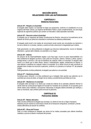 SECCIÓN SEXTA
                         RELACIONES CON LAS AUTORIDADES

                                          CAPITULO I
                                       Deberes Generales

Artículo 54°.- Respeto a la Autoridad
El abogado debe respeto a la Autoridad en todas sus actuaciones, conforme a lo establecido en la Ley
Orgánica del Poder Judicial, Ley Orgánica del Ministerio Público y leyes complementarias, así como leyes
orgánicas de organismos públicos que cuentan con tribunales o salas especiales nacionales.

Artículo 55°.- Denuncia contra la Autoridad
El abogado que en resguardo del Estado Constitucional de Derecho, denuncia el incumplimiento de los
deberes de función por parte de la Autoridad no contraviene sus deberes profesionales.

El abogado podrá acudir a los medios de comunicación social cuando vea conculcados sus derechos o
los de su cliente en un proceso, siempre y cuando se limite a denunciar la irregularidad que lo afecta.

Falta gravemente a la ética profesional el abogado que denuncia maliciosamente, incurre en falsedad,
difamación, o genera daño indebido a la autoridad o a su imagen.

Artículo 56°.- Dádivas
Sin perjuicio de las responsabilidades legales a que haya lugar, incurre en grave responsabilidad a la
ética profesional el abogado que lleva a cabo actos de corrupción, soborno, cohecho u ofrece, aporta o
entrega bienes o servicios u otro tipo de beneficios de cualquier índole a la autoridad. El abogado debe
instruir a su cliente que no debe ofrecer, directa o indirectamente, regalos, prestaciones en especie, ni
otras dádivas o beneficios de cualquier índole a la autoridad. Si su cliente incurre en esta inconducta, el
abogado tiene el deber de renunciar al patrocinio, conforme a lo previsto en el artículo 18° del presente
Código.
Falta gravemente a la ética profesional, el abogado que soborna a una autoridad.

Artículo 57°.- Gestiones privadas
Constituye grave infracción a la ética profesional que el abogado trate asuntos que patrocina con la
autoridad que conoce de éstos, al margen de los medios y procedimientos permitidos por la ley.

Artículo 58°.- Obediencia a la autoridad
El abogado debe aconsejar a su cliente que cumpla las órdenes de la autoridad; debiendo informar al
cliente sobre las consecuencias legales de incumplir los mandatos de la autoridad. En el supuesto que el
cliente realice actos indebidos o actuaciones indecorosas el abogado deberá exhortarle que rectifique y
cese su inconducta, caso contrario podrá renunciar al patrocinio.

                                          CAPITULO II
                                        Patrocinio debido

Artículo 59°.- Medios alternativo
Falta a la ética profesional el abogado que aconseje a su cliente el inicio de un litigio innecesario,
debiendo procurar resolver la controversia a través de la transacción extrajudicial, conciliación y demás
medios alternativos de solución de conflictos.

Artículo 60°.- Abuso del Proceso
Falta a la ética profesional el abogado que abusa de los medios procesales para obtener beneficios
indebidos o procura la dilación innecesaria del proceso.




                                                                                                            11
 
