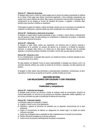 Artículo 61°.- Obtención de pruebas
El abogado debe recurrir a todos los medios legales para el acopio de pruebas preexistentes en defensa
de su cliente. Podrá pagar para obtener documentos legalmente y otros materiales preexistentes que
puedan servir para la defensa del cliente. Bajo ninguna circunstancia le está permitido al abogado fijar la
compensación de los testigos en función del resultado del proceso, ni pagarles u ofrecerles algún
beneficio para inducirlos a modificar su declaración.

Podrá pagar los gastos de traslado y viáticos del testigo, siempre que se lo comunique a la autoridad con
antelación a la declaración, pudiendo solicitar que sean considerados como costos del proceso.

Artículo 62°.- Adulteración y destrucción de pruebas
El abogado no puede destruir pruebas pertinentes al caso, ni solicitar o inducir directa o indirectamente
que otra persona lo haga. No debe participar en la falsificación o adulteración de pruebas, ni obtenerlas
vulnerando los derechos de terceros.

Artículo 63°.- Influencias
El abogado no debe utilizar medios que representen una injerencia para el ejercicio imparcial e
independiente de la autoridad, sin perjuicio del ejercicio de su derecho a la libertad de expresión.
Asimismo, el abogado debe instruir a su cliente que no debe ejercer influencia sobre la autoridad
apelando a vinculaciones políticas, familiares, de amistad, o de otro tipo que sean ajenas al patrocinio.

Artículo 64º.- Inducción a error
En sus manifestaciones, el abogado debe exponer con claridad los hechos, el derecho aplicable al caso,
y las pretensiones de su cliente.

No debe declarar con falsedad. Incurre en grave responsabilidad, el abogado que induzca a error a la
autoridad utilizando artificios que oculten la verdad de los hechos o expongan una falsa aplicación del
derecho.

El abogado no debe realizar citas doctrinarias o jurisprudenciales inexistentes o tendenciosas, es decir,
exponerlas en forma tal que se aparten de la opinión o sentido brindado por el autor.

                            SECCIÓN SETIMA
               LAS RELACIONES CON COLEGAS Y CON TERCEROS

                                         CAPITULO I
                                  Publicidad y competencia

Artículo 65°.- Publicidad del Abogado
El abogado podrá anunciar sus servicios a través de cualquier medio de comunicación, actuando de
manera responsable y en armonía con los principios de veracidad, autenticidad, lealtad, legalidad y con
las normas y principios que rigen a la publicidad en defensa del consumidor.

Artículo 66°.- Publicidad indebida
La Publicidad usada por el abogado no deberá:
a) Engañar ni inducir a error a sus destinatarios.
b) Garantizar o generar la Convicción de resultados que no dependan exclusivamente de su labor
   profesional.
c) Sugerir el incumplimiento de deberes y/u obligaciones de carácter legal o el empleo de medios
   contrarios a las leyes.
d) Sugerir que el abogado está en posibilidad de influir indebidamente en la decisión de la autoridad.
e) Revelar información protegida por el secreto profesional.
f) Incitar el inicio de procesos manifiestamente infundados e innecesarios.



                                                                                                       12
 