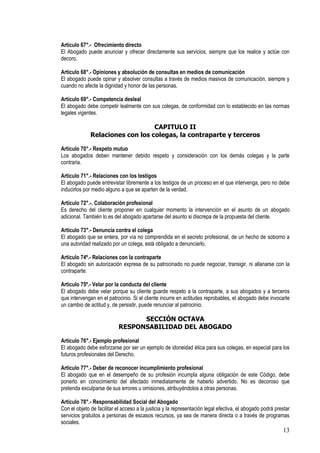 Artículo 67°.- Ofrecimiento directo
El Abogado puede anunciar y ofrecer directamente sus servicios, siempre que los realice y actúe con
decoro.

Artículo 68°.- Opiniones y absolución de consultas en medios de comunicación
El abogado puede opinar y absolver consultas a través de medios masivos de comunicación, siempre y
cuando no afecte la dignidad y honor de las personas.

Artículo 69°.- Competencia desleal
El abogado debe competir lealmente con sus colegas, de conformidad con lo establecido en las normas
legales vigentes.

                                  CAPITULO II
              Relaciones con los colegas, la contraparte y terceros

Artículo 70°.- Respeto mutuo
Los abogados deben mantener debido respeto y consideración con los demás colegas y la parte
contraria.

Artículo 71°.- Relaciones con los testigos
El abogado puede entrevistar libremente a los testigos de un proceso en el que intervenga, pero no debe
inducirlos por medio alguno a que se aparten de la verdad.

Artículo 72°.-. Colaboración profesional
Es derecho del cliente proponer en cualquier momento la intervención en el asunto de un abogado
adicional. También lo es del abogado apartarse del asunto si discrepa de la propuesta del cliente.

Artículo 73°.- Denuncia contra el colega
El abogado que se entera, por vía no comprendida en el secreto profesional, de un hecho de soborno a
una autoridad realizado por un colega, está obligado a denunciarlo.

Artículo 74º.- Relaciones con la contraparte
El abogado sin autorización expresa de su patrocinado no puede negociar, transigir, ni allanarse con la
contraparte.

Artículo 75º.- Velar por la conducta del cliente
El abogado debe velar porque su cliente guarde respeto a la contraparte, a sus abogados y a terceros
que intervengan en el patrocinio. Si el cliente incurre en actitudes reprobables, el abogado debe invocarle
un cambio de actitud y, de persistir, puede renunciar al patrocinio.

                                  SECCIÓN OCTAVA
                            RESPONSABILIDAD DEL ABOGADO

Artículo 76°.- Ejemplo profesional
El abogado debe esforzarse por ser un ejemplo de idoneidad ética para sus colegas, en especial para los
futuros profesionales del Derecho.

Artículo 77°.- Deber de reconocer incumplimiento profesional
El abogado que en el desempeño de su profesión incumpla alguna obligación de este Código, debe
ponerlo en conocimiento del afectado inmediatamente de haberlo advertido. No es decoroso que
pretenda exculparse de sus errores u omisiones, atribuyéndolos a otras personas.

Artículo 78°.- Responsabilidad Social del Abogado
Con el objeto de facilitar el acceso a la justicia y la representación legal efectiva, el abogado podrá prestar
servicios gratuitos a personas de escasos recursos, ya sea de manera directa o a través de programas
sociales.
                                                                                                           13
 