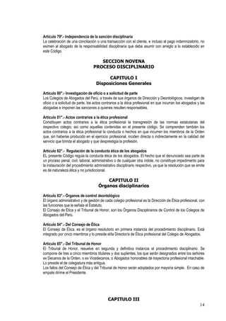 Artículo 79º.- Independencia de la sanción disciplinaria
La celebración de una conciliación o una transacción con el cliente, e incluso el pago indemnizatorio, no
eximen al abogado de la responsabilidad disciplinaria que deba asumir con arreglo a lo establecido en
este Código.

                                     SECCION NOVENA
                                  PROCESO DISCIPLINARIO

                                         CAPITULO I
                                   Disposiciones Generales

Artículo 80°.- Investigación de oficio o a solicitud de parte
Los Colegios de Abogados del Perú, a través de sus órganos de Dirección y Deontológicos, investigan de
oficio o a solicitud de parte, los actos contrarios a la ética profesional en que incurran los abogados y las
abogadas e imponen las sanciones a quienes resulten responsables.

Artículo 81°.- Actos contrarios a la ética profesional
Constituyen actos contrarios a la ética profesional la transgresión de las normas estatutarias del
respectivo colegio, así como aquellas contenidas en el presente código. Se comprenden también los
actos contrarios a la ética profesional la conducta o hechos en que incurren los miembros de la Orden
que, sin haberse producido en el ejercicio profesional, inciden directa o indirectamente en la calidad del
servicio que brinda el abogado y que desprestigia la profesión.

Artículo 82°.- Regulación de la conducta ética de los abogados
EL presente Código regula la conducta ética de los abogados. El hecho que el denunciado sea parte de
un proceso penal, civil, laboral, administrativo o de cualquier otra índole, no constituye impedimento para
la instauración del procedimiento administrativo disciplinario respectivo, ya que la resolución que se emite
es de naturaleza ética y no jurisdiccional.

                                         CAPITULO II
                                     Órganos disciplinarios

Artículo 83°.- Órganos de control deontológico
El órgano administrativo y de gestión de cada colegio profesional es la Dirección de Ética profesional, con
las funciones que le señala el Estatuto.
El Consejo de Ética y el Tribunal de Honor, son los Órganos Disciplinarios de Control de los Colegios de
Abogados del Perú.

Artículo 84°.- Del Consejo de Ética
El Consejo de Ética, es el órgano resolutorio en primera instancia del procedimiento disciplinario. Está
integrado por cinco miembros y lo preside el/la Director/a de Ética profesional del Colegio de Abogados.

Artículo 85°.- Del Tribunal de Honor
El Tribunal de Honor, resuelve en segunda y definitiva instancia el procedimiento disciplinario. Se
compone de tres a cinco miembros titulares y dos suplentes, los que serán designados entre los señores
ex Decanos de la Orden, o ex Vicedecanos, o Abogados honorables de trayectoria profesional intachable.
Lo preside el de colegiatura más antigua.
Los fallos del Consejo de Ética y del Tribunal de Honor serán adoptados por mayoría simple. En caso de
empate dirime el Presidente.




                                           CAPITULO III
                                                                                                         14
 
