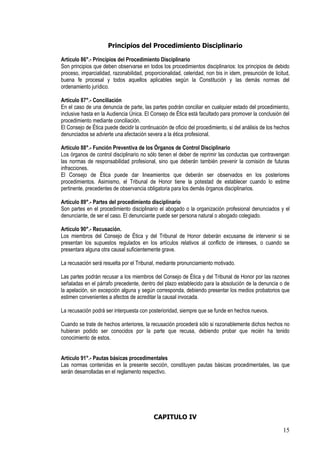 Principios del Procedimiento Disciplinario

Artículo 86°.- Principios del Procedimiento Disciplinario
Son principios que deben observarse en todos los procedimientos disciplinarios: los principios de debido
proceso, imparcialidad, razonabilidad, proporcionalidad, celeridad, non bis in idem, presunción de licitud,
buena fe procesal y todos aquellos aplicables según la Constitución y las demás normas del
ordenamiento jurídico.

Artículo 87°.- Conciliación
En el caso de una denuncia de parte, las partes podrán conciliar en cualquier estado del procedimiento,
inclusive hasta en la Audiencia Única. El Consejo de Ética está facultado para promover la conclusión del
procedimiento mediante conciliación.
El Consejo de Ética puede decidir la continuación de oficio del procedimiento, si del análisis de los hechos
denunciados se advierte una afectación severa a la ética profesional.

Artículo 88°.- Función Preventiva de los Órganos de Control Disciplinario
Los órganos de control disciplinario no sólo tienen el deber de reprimir las conductas que contravengan
las normas de responsabilidad profesional, sino que deberán también prevenir la comisión de futuras
infracciones.
El Consejo de Ética puede dar lineamientos que deberán ser observados en los posteriores
procedimientos. Asimismo, el Tribunal de Honor tiene la potestad de establecer cuando lo estime
pertinente, precedentes de observancia obligatoria para los demás órganos disciplinarios.

Artículo 89°.- Partes del procedimiento disciplinario
Son partes en el procedimiento disciplinario el abogado o la organización profesional denunciados y el
denunciante, de ser el caso. El denunciante puede ser persona natural o abogado colegiado.

Artículo 90°.- Recusación.
Los miembros del Consejo de Ética y del Tribunal de Honor deberán excusarse de intervenir si se
presentan los supuestos regulados en los artículos relativos al conflicto de intereses, o cuando se
presentara alguna otra causal suficientemente grave.

La recusación será resuelta por el Tribunal, mediante pronunciamiento motivado.

Las partes podrán recusar a los miembros del Consejo de Ética y del Tribunal de Honor por las razones
señaladas en el párrafo precedente, dentro del plazo establecido para la absolución de la denuncia o de
la apelación, sin excepción alguna y según corresponda, debiendo presentar los medios probatorios que
estimen convenientes a afectos de acreditar la causal invocada.

La recusación podrá ser interpuesta con posterioridad, siempre que se funde en hechos nuevos.

Cuando se trate de hechos anteriores, la recusación procederá sólo si razonablemente dichos hechos no
hubieran podido ser conocidos por la parte que recusa, debiendo probar que recién ha tenido
conocimiento de estos.


Artículo 91°.- Pautas básicas procedimentales
Las normas contenidas en la presente sección, constituyen pautas básicas procedimentales, las que
serán desarrolladas en el reglamento respectivo.




                                           CAPITULO IV

                                                                                                        15
 