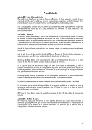 Procedimiento

Artículo 92°.- Inicio del procedimiento
El procedimiento disciplinario se inicia de oficio de la Dirección de Ética, a petición motivada de otros
órganos de la Orden, o en virtud de una denuncia interpuesta por una persona con legitimidad para obrar,
priorizándose a la parte de la relación material quien tenga legítimo interés para denunciar.

Si el Consejo de Ética admite la denuncia, emitirá la resolución instaurando el procedimiento disciplinario,
individualizando los hechos que a su juicio constituirían una infracción a la ética profesional, y sus
presuntos responsables.

Artículo 93°.- Denuncia
La denuncia deberá presentarse por escrito ante la Dirección de Ética y contener el nombre, documento
de identidad, domicilio real y procesal del denunciante, así como los datos personales del denunciado
(nombre y domicilio), el detalle de los hechos contrarios a la ética profesional que sustentan la denuncia,
y el fundamento jurídico deontológico que sustenta la denuncia, y la calificación de la irregularidad que se
cuestiona con los fundamentos normativos para sancionar la conducta del denunciado.

Cuando la denuncia fuese presentada por una persona natural, no requiere contener la calificación
mencionada.

Ante la falta de uno de los requisitos de admisibilidad, el Consejo de Ética brindará un plazo para su
subsanación, salvo que ello no sea posible atendiendo al contenido de la denuncia.

El Consejo de Ética deberá emitir pronunciamiento sobre la admisibilidad de la denuncia, en un plazo
máximo de diez (10) días hábiles, contados desde la recepción de la misma.

En el supuesto de que la denuncia no cumpla con todos los requisitos de admisibilidad, y estos no
pudiesen ser subsanados de oficio, el Consejo deberá requerir al denunciante, dentro de los tres (3) días
hábiles de presentada, para que cumpla con subsanarlos en un plazo no mayor de cinco (5) días hábiles,
bajo apercibimiento de archivar la denuncia.

El Consejo puede disponer la realización de una investigación preliminar de los hechos denunciados
cuando lo considere necesario, en virtud de la deficiencia de la información suministrada.

La resolución de admisibilidad de la denuncia e inicio del procedimiento será notificada a las partes.

En el supuesto que se desestime la admisibilidad de la denuncia por falta de un requisito de fondo, el
denunciante puede interponer recurso de apelación ante el Tribunal de Honor, en un plazo de cinco (5)
días hábiles desde su notificación.

El Tribunal de Honor deberá resolver la apelación en un plazo de diez (10) días hábiles de recepcionada
la causa.

Artículo 94°.- Rechazo de plano
El Consejo de Ética puede desestimar de plano aquellas denuncias que versen sobre aspectos no
relativos al ejercicio profesional, que carezcan manifiestamente de fundamento o si se hubiese producido
la prescripción para el ejercicio de la potestad disciplinaria. La resolución que al respecto emita el
Consejo deberá estar adecuadamente motivada.




                                                                                                         16
 