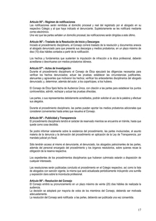 Artículo 95°.- Régimen de notificaciones
Las notificaciones serán remitidas al domicilio procesal y real del registrado por el abogado en su
respectivo Colegio y al que haya indicado el denunciante. Supletoriamente se les notificará mediante
correo electrónico.
Una vez que las partes señalen un domicilio procesal, las notificaciones serán dirigidas a este último.

Artículo 96°.- Traslado de la Resolución de Inicio y Descargos
Iniciado el procedimiento disciplinario, el Consejo correrá traslado de la resolución y documentos anexos
al abogado denunciado para que presente sus descargos y medios probatorios, en un plazo máximo de
diez (10) días hábiles contados a partir de la notificación.

Los hechos y fundamentos que sustenten la imputación de infracción a la ética profesional, deberán
acreditarse o desvirtuarse con medios probatorios idóneos.

Artículo 97°.- Actos de Investigación
Durante el procedimiento disciplinario el Consejo de Ética ejecutará las diligencias necesarias para
verificar los hechos denunciados; actuar las pruebas; establecer las circunstancias justificantes,
atenuantes y agravantes que motivaron los hechos; verificar los antecedentes disciplinarios del abogado
denunciado; y, determinar, además del autor, a los copartícipes, si los hubiera.

El Consejo de Ética fijará fecha de Audiencia Única, con citación a las partes para establecer los puntos
controvertidos, admitir, rechazar y actuar las pruebas ofrecidas.

Las partes, o sus representantes debidamente acreditados, podrán solicitar el uso de la palabra y efectuar
sus alegatos.

Durante el procedimiento disciplinario, las partes pueden aportar los medios probatorios adicionales que
consideren convenientes hasta antes que resuelva el Consejo.

Artículo 98°.- Publicidad y Transparencia
El procedimiento disciplinario tendrá el carácter de reservado mientras se encuentra en trámite, hasta que
quede como cosa decidida.

Se podrá informar solamente sobre la existencia del procedimiento, las partes involucradas, el asunto
materia de la denuncia y la derivación del procedimiento en aplicación de la Ley de Transparencia, por
mandato judicial y/o fiscal.

Sólo tendrán acceso al mismo el denunciante, el denunciado, los abogados patrocinantes de las partes,
además del personal encargado del procedimiento y los órganos resolutorios, sobre quienes recae la
obligación de la reserva respectiva.

Los expedientes de los procedimientos disciplinarios que hubieran culminado estarán a disposición de
cualquier interesado.

Las resoluciones serán publicadas concluido el procedimiento en el Colegio respectivo, así como la lista
de abogados con sanción vigente, la misma que será actualizada periódicamente incluyendo una sumilla
y exposición clara sobre la inconducta profesional.

Artículo 99°.- Resolución del Consejo
El Consejo emitirá su pronunciamiento en un plazo máximo de veinte (20) días hábiles de realizada la
audiencia.
La decisión se adoptará por mayoría de votos de los miembros del Consejo, debiendo ser motivada
adecuadamente.
La resolución del Consejo será notificada a las partes, debiendo ser publicada una vez consentida.



                                                                                                       17
 
