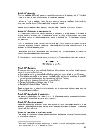 Artículo 100°.- Apelación
Contra la resolución del Consejo las partes pueden interponer recurso de apelación ante el Tribunal de
Honor, en un plazo de cinco (05) días hábiles de notificada la resolución.

La interposición de la apelación dentro del plazo señalado suspende los efectos de la resolución
impugnada hasta la culminación del procedimiento en segunda instancia.

Vencido el plazo para interponer la apelación, lo resuelto por el Consejo de Ética quedará consentido.

Artículo 101°.- Trámite del recurso de apelación
El Consejo de Ética dentro del día hábil siguiente de interpuesto el recurso elevará los actuados al
Tribunal de Honor, el mismo que, inmediatamente después de recibir la documentación mencionada
notificará del mismo a las partes interesadas para que en los siguientes diez (10) días hábiles, presenten
sus oposiciones.

Con o sin respuesta de la parte interesada, el Tribunal de Honor, dentro del tercer día hábil de vencido el
plazo para la presentación de las oposiciones, fijará una fecha improrrogable para la realización de la
audiencia con informe oral de las partes.

La fecha para dicha audiencia deberá ser fijada dentro de los diez (10) días hábiles del vencimiento del
plazo de las oposiciones señalado anteriormente.

El Tribunal de Honor emitirá resolución en un plazo de quince (15) días hábiles de realizada la audiencia.

                                          CAPITULO V
                                       Sanciones y efectos

Artículo 102°.- Sanciones
En caso de determinarse responsabilidad disciplinaria del denunciado, las medidas disciplinarias que
pueden imponerse son las siguientes:
a) Amonestación escrita, la cual quedará registrada en los archivos por un periodo de tres (03) meses.
b) Amonestación con multa, la que quedará registrada en los archivos por un periodo de seis (06)
   meses. La multa no podrá exceder de 10 Unidades de Referencia Procesal.1
c) Suspensión en el ejercicio profesional hasta por dos (2) años.
d) Separación del Colegiado hasta por cinco (5) años.
e) Expulsión definitiva del Colegio Profesional.

Estas sanciones rigen en todo el territorio nacional y son de observancia obligatoria para todos los
Colegios de Abogados del Perú.

Artículo 103°.- La aplicación de las sanciones
Las sanciones establecidas en los incisos a), b), c) y d) del artículo precedente se aplicarán teniendo en
consideración la gravedad del hecho y el perjuicio causado.

Artículo 104°.- Sanción de expulsión
La sanción de expulsión se aplicará en los casos en que se incurra o promuevan violaciones de los
derechos y libertades fundamentales, sea cual fuere el cargo que desempeñe el abogado y en los casos
de hechos ilícitos o delictivos.

Artículo 105°.- La Unidad de Referencia Procesal
Para calcular el monto de las multas a aplicarse, se utilizará la Unidad de Referencia Procesal vigente a
la fecha del pago respectivo.


1
    Modificado mediante Fe de erratas, aprobada por la Junta de Decanos de los Colegios de Abogados del
    Perú el 26 de mayo de 2012, en la ciudad de Tumbes.
                                                                                                         18
 