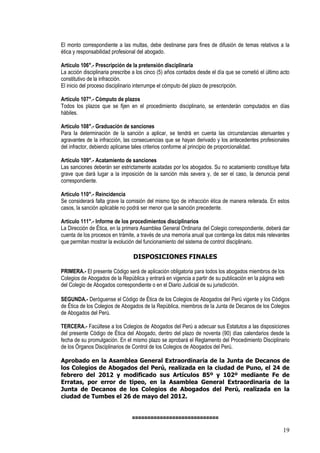 El monto correspondiente a las multas, debe destinarse para fines de difusión de temas relativos a la
ética y responsabilidad profesional del abogado.

Artículo 106°.- Prescripción de la pretensión disciplinaria
La acción disciplinaria prescribe a los cinco (5) años contados desde el día que se cometió el último acto
constitutivo de la infracción.
El inicio del proceso disciplinario interrumpe el cómputo del plazo de prescripción.

Artículo 107°.- Cómputo de plazos
Todos los plazos que se fijen en el procedimiento disciplinario, se entenderán computados en días
hábiles.

Artículo 108°.- Graduación de sanciones
Para la determinación de la sanción a aplicar, se tendrá en cuenta las circunstancias atenuantes y
agravantes de la infracción, las consecuencias que se hayan derivado y los antecedentes profesionales
del infractor, debiendo aplicarse tales criterios conforme al principio de proporcionalidad.

Artículo 109°.- Acatamiento de sanciones
Las sanciones deberán ser estrictamente acatadas por los abogados. Su no acatamiento constituye falta
grave que dará lugar a la imposición de la sanción más severa y, de ser el caso, la denuncia penal
correspondiente.

Artículo 110°.- Reincidencia
Se considerará falta grave la comisión del mismo tipo de infracción ética de manera reiterada. En estos
casos, la sanción aplicable no podrá ser menor que la sanción precedente.

Artículo 111°.- Informe de los procedimientos disciplinarios
La Dirección de Ética, en la primera Asamblea General Ordinaria del Colegio correspondiente, deberá dar
cuenta de los procesos en trámite, a través de una memoria anual que contenga los datos más relevantes
que permitan mostrar la evolución del funcionamiento del sistema de control disciplinario.

                                 DISPOSICIONES FINALES

PRIMERA.- El presente Código será de aplicación obligatoria para todos los abogados miembros de los
Colegios de Abogados de la República y entrará en vigencia a partir de su publicación en la página web
del Colegio de Abogados correspondiente o en el Diario Judicial de su jurisdicción.

SEGUNDA.- Deróguense el Código de Ética de los Colegios de Abogados del Perú vigente y los Códigos
de Ética de los Colegios de Abogados de la República, miembros de la Junta de Decanos de los Colegios
de Abogados del Perú.

TERCERA.- Facúltese a los Colegios de Abogados del Perú a adecuar sus Estatutos a las disposiciones
del presente Código de Ética del Abogado, dentro del plazo de noventa (90) días calendarios desde la
fecha de su promulgación. En el mismo plazo se aprobará el Reglamento del Procedimiento Disciplinario
de los Órganos Disciplinarios de Control de los Colegios de Abogados del Perú.

Aprobado en la Asamblea General Extraordinaria de la Junta de Decanos de
los Colegios de Abogados del Perú, realizada en la ciudad de Puno, el 24 de
febrero del 2012 y modificado sus Artículos 85º y 102º mediante Fe de
Erratas, por error de tipeo, en la Asamblea General Extraordinaria de la
Junta de Decanos de los Colegios de Abogados del Perú, realizada en la
ciudad de Tumbes el 26 de mayo del 2012.


                                ============================
                                                                                                       19
 
