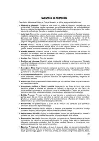 GLOSARIO DE TÉRMINOS

Para efectos del presente Código de Ética del Abogado, se utilizan las siguientes definiciones:
• Abogado o Abogada: Profesional que posee un título de Abogado otorgado por una
  universidad. Entiéndase que las menciones que el Código efectúa a los profesionales del
  Derecho no pretenden establecer discriminación alguna entre hombres y mujeres, los cuales
  ejercen la profesión del Derecho en igualdad de oportunidades.
• Autoridad: Comprende a magistrados, árbitros, vocales administrativos, fiscales, alcaldes,
  regidores, congresistas, policías, funcionarios públicos, mediadores, conciliadores y demás
  personas que trabajan de forma subordinada en el sistema de justicia y/o en la
  administración pública, nacional o internacional. También comprende a las personas y
  órganos colegiados que ostentan facultades de decisión de derecho público.
• Cliente: Persona, natural o jurídica, o patrimonio autónomo, cuyo interés patrocina el
  Abogado, independientemente de que aquél sea quien pague o asuma sus honorarios y
  gastos. Incluye también al concebido y a las organizaciones no inscritas.
• Cliente potencial: Persona, natural o jurídica, o patrimonio autónomo que consulta al
  Abogado con el objeto serio de establecer una relación profesional. Incluye también al
  concebido y a las organizaciones no inscritas.
• Código: Este Código de Ética del Abogado
• Conflicto de Intereses: Situación actual o potencial en la que se encuentra un Abogado
  cuando el interés que patrocina, o pretende patrocinar, es adverso a su interés persona! o al
  interés de otro cliente.
• Consejo de Ética: Órgano resolutivo colegiado que tiene a su cargo la resolución de las
  controversias sometidas a su consideración en primera instancia. Facultados para conciliar
  y promover la solución anticipada.
• Consentimiento Informado: Supone que el Abogado haya instruido al cliente de manera
  clara, entendible, completa y oportuna acerca de las implicancias positivas y negativas de
  determinada decisión.
• Convicción: Firme y razonable convencimiento que una persona infiere de que los hechos
  en cuestión son ciertos.
• Consultorio Jurídico o Clínica Jurídica. Organización sin fines de lucro que brinda
  servicios legales a clientes en situación de pobreza o afectados por otro factor de
  vulnerabilidad, incluyendo el patrocinio en casos de interés público. Pueden ser, entre otras,
  asociaciones civiles, entidades estatales, organizaciones religiosas o universidades.
• Debido Proceso: Principio conforme al cual durante el procedimiento disciplinario, las
  partes gozan de los mismos derechos a exponer sus argumentos, a ofrecer y producir
  pruebas, a producir pruebas, obtener una decisión motivada y fundada en derecho, entre
  otros derechos que conforman el debido procedimiento.
• Denunciado: Abogado/Abogada a quien se le atribuye una conducta que constituye
  infracción de acuerdo al presente código
• Denunciante: Persona natural, abogado o abogada que presenta una denuncia o queja
  contra un abogado por infringir las disposiciones del presente código.
• Departamento Jurídico: Órgano de una empresa o de otro tipo de organización, pública o
  privada, que tiene como finalidad atender las exigencias legales de la misma.
• Documentos de trabajo: Informes, opiniones, correspondencia, falso expediente y demás
  documentos del patrocinio en poder del abogado. No incluye títulos valores, testamentos
  ológrafos, documentos originales, libro de actas, planillas, facturas o documentos cuya
  existencia sea esencial para ejercer un derecho.
• Ejercicio Profesional: Actividad en la que el abogado utiliza sus conocimientos jurídicos
  con independencia de si es remunerado o no. Incluye desempeñarse como litigante, asesor
  legal, gerente legal, gestor de intereses, árbitro, conciliador, congresista, docente, fiscal,
                                                                                                  20
 