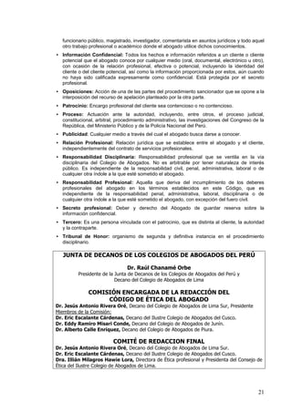 funcionario público, magistrado, investigador, comentarista en asuntos jurídicos y todo aquel
   otro trabajo profesional o académico donde el abogado utilice dichos conocimientos.
• Información Confidencial: Todos los hechos e información referidos a un cliente o cliente
  potencial que el abogado conoce por cualquier medio (oral, documental, electrónico u otro),
  con ocasión de la relación profesional, efectiva o potencial, incluyendo la identidad del
  cliente o del cliente potencial, así como la información proporcionada por estos, aún cuando
  no haya sido calificada expresamente como confidencial. Está protegida por el secreto
  profesional.
• Oposiciones: Acción de una de las partes del procedimiento sancionador que se opone a la
  interposición del recurso de apelación planteado por la otra parte.
• Patrocinio: Encargo profesional del cliente sea contencioso o no contencioso.
• Proceso: Actuación ante la autoridad, incluyendo, entre otros, el proceso judicial,
  constitucional, arbitral, procedimiento administrativo, las investigaciones del Congreso de la
  República, del Ministerio Público y de la Policía Nacional del Perú.
• Publicidad: Cualquier medio a través del cual el abogado busca darse a conocer.
• Relación Profesional: Relación jurídica que se establece entre el abogado y el cliente,
  independientemente del contrato de servicios profesionales.
• Responsabilidad Disciplinaria: Responsabilidad profesional que se ventila en la vía
  disciplinaria del Colegio de Abogados. No es arbitrable por tener naturaleza de interés
  público. Es independiente de la responsabilidad civil, penal, administrativa, laboral o de
  cualquier otra índole a la que esté sometido el abogado.
• Responsabilidad Profesional: Aquella que deriva del incumplimiento de los deberes
  profesionales del abogado en los términos establecidos en este Código, que es
  independiente de la responsabilidad penal, administrativa, laboral, disciplinaria o de
  cualquier otra índole a la que esté sometido el abogado, con excepción del fuero civil.
• Secreto profesional: Deber y derecho del Abogado de guardar reserva sobre la
  información confidencial.
• Tercero: Es una persona vinculada con el patrocinio, que es distinta al cliente, la autoridad
  y la contraparte.
• Tribunal de Honor: organismo de segunda y definitiva instancia en el procedimiento
  disciplinario.

   JUNTA DE DECANOS DE LOS COLEGIOS DE ABOGADOS DEL PERÚ

                                Dr. Raúl Chanamé Orbe
          Presidente de la Junta de Decanos de los Colegios de Abogados del Perú y
                           Decano del Colegio de Abogados de Lima

               COMISIÓN ENCARGADA DE LA REDACCIÓN DEL
                    CÓDIGO DE ÉTICA DEL ABOGADO
Dr. Jesús Antonio Rivera Oré, Decano del Colegio de Abogados de Lima Sur, Presidente
Miembros de la Comisión:
Dr. Eric Escalante Cárdenas, Decano del Ilustre Colegio de Abogados del Cusco.
Dr. Eddy Ramiro Misari Conde, Decano del Colegio de Abogados de Junín.
Dr. Alberto Calle Enríquez, Decano del Colegio de Abogados de Piura.

                          COMITÉ DE REDACCION FINAL
Dr. Jesús Antonio Rivera Oré, Decano del Colegio de Abogados de Lima Sur.
Dr. Eric Escalante Cárdenas, Decano del Ilustre Colegio de Abogados del Cusco.
Dra. Illián Milagros Hawie Lora, Directora de Ética profesional y Presidenta del Consejo de
Ética del Ilustre Colegio de Abogados de Lima.




                                                                                             21
 