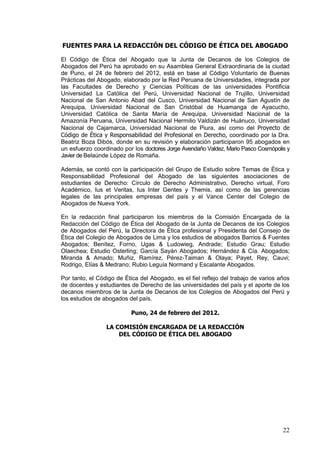 FUENTES PARA LA REDACCIÓN DEL CÓDIGO DE ÉTICA DEL ABOGADO

El Código de Ética del Abogado que la Junta de Decanos de los Colegios de
Abogados del Perú ha aprobado en su Asamblea General Extraordinaria de la ciudad
de Puno, el 24 de febrero del 2012, está en base al Código Voluntario de Buenas
Prácticas del Abogado, elaborado por la Red Peruana de Universidades, integrada por
las Facultades de Derecho y Ciencias Políticas de las universidades Pontificia
Universidad La Católica del Perú, Universidad Nacional de Trujillo, Universidad
Nacional de San Antonio Abad del Cusco, Universidad Nacional de San Agustín de
Arequipa, Universidad Nacional de San Cristóbal de Huamanga de Ayacucho,
Universidad Católica de Santa María de Arequipa, Universidad Nacional de la
Amazonía Peruana, Universidad Nacional Hermilio Valdizán de Huánuco, Universidad
Nacional de Cajamarca, Universidad Nacional de Piura, así como del Proyecto de
Código de Ética y Responsabilidad del Profesional en Derecho, coordinado por la Dra.
Beatriz Boza Dibós, donde en su revisión y elaboración participaron 95 abogados en
un esfuerzo coordinado por los doctores Jorge Avendaño Valdez, Mario Pasco Cosmópolis y
Javier de Belaúnde López de Romaña.

Además, se contó con la participación del Grupo de Estudio sobre Temas de Ética y
Responsabilidad Profesional del Abogado de las siguientes asociaciones de
estudiantes de Derecho: Círculo de Derecho Administrativo, Derecho virtual, Foro
Académico, Ius et Veritas, Ius Inter Gentes y Themis, así como de las gerencias
legales de las principales empresas del país y el Vance Center del Colegio de
Abogados de Nueva York.

En la redacción final participaron los miembros de la Comisión Encargada de la
Redacción del Código de Ética del Abogado de la Junta de Decanos de los Colegios
de Abogados del Perú, la Directora de Ética profesional y Presidenta del Consejo de
Ética del Colegio de Abogados de Lima y los estudios de abogados Barrios & Fuentes
Abogados; Benítez, Forno, Ugas & Ludowieg, Andrade; Estudio Grau; Estudio
Olaechea; Estudio Osterling; García Sayán Abogados; Hernández & Cía. Abogados;
Miranda & Amado; Muñiz, Ramírez, Pérez-Taiman & Olaya; Payet, Rey, Cauvi;
Rodrigo, Elías & Medrano; Rubio Leguía Normand y Escalante Abogados.

Por tanto, el Código de Ética del Abogado, es el fiel reflejo del trabajo de varios años
de docentes y estudiantes de Derecho de las universidades del país y el aporte de los
decanos miembros de la Junta de Decanos de los Colegios de Abogados del Perú y
los estudios de abogados del país.

                           Puno, 24 de febrero del 2012.

                 LA COMISIÓN ENCARGADA DE LA REDACCIÓN
                     DEL CÓDIGO DE ÉTICA DEL ABOGADO




                                                                                     22
 