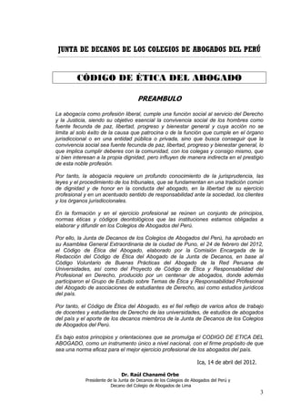 JUNTA DE DECANOS DE LOS COLEGIOS DE ABOGADOS DEL PERÚ
___________________________________________________________________________________________________________________________________________




             CÓDIGO DE ÉTICA DEL ABOGADO

                                                      PREAMBULO

La abogacía como profesión liberal, cumple una función social al servicio del Derecho
y la Justicia, siendo su objetivo esencial la convivencia social de los hombres como
fuente fecunda de paz, libertad, progreso y bienestar general y cuya acción no se
limita al solo éxito de la causa que patrocina o de la función que cumple en el órgano
jurisdiccional o en una entidad pública o privada, sino que busca conseguir que la
convivencia social sea fuente fecunda de paz, libertad, progreso y bienestar general, lo
que implica cumplir deberes con la comunidad, con los colegas y consigo mismo, que
si bien interesan a la propia dignidad, pero influyen de manera indirecta en el prestigio
de esta noble profesión.

Por tanto, la abogacía requiere un profundo conocimiento de la jurisprudencia, las
leyes y el procedimiento de los tribunales, que se fundamentan en una tradición común
de dignidad y de honor en la conducta del abogado, en la libertad de su ejercicio
profesional y en un acentuado sentido de responsabilidad ante la sociedad, los clientes
y los órganos jurisdiccionales.

En la formación y en el ejercicio profesional se reúnen un conjunto de principios,
normas éticas y códigos deontológicos que las instituciones estamos obligadas a
elaborar y difundir en los Colegios de Abogados del Perú.

Por ello, la Junta de Decanos de los Colegios de Abogados del Perú, ha aprobado en
su Asamblea General Extraordinaria de la ciudad de Puno, el 24 de febrero del 2012,
el Código de Ética del Abogado, elaborado por la Comisión Encargada de la
Redacción del Código de Ética del Abogado de la Junta de Decanos, en base al
Código Voluntario de Buenas Prácticas del Abogado de la Red Peruana de
Universidades, así como del Proyecto de Código de Ética y Responsabilidad del
Profesional en Derecho, producido por un centenar de abogados, donde además
participaron el Grupo de Estudio sobre Temas de Ética y Responsabilidad Profesional
del Abogado de asociaciones de estudiantes de Derecho, así como estudios jurídicos
del país.

Por tanto, el Código de Ética del Abogado, es el fiel reflejo de varios años de trabajo
de docentes y estudiantes de Derecho de las universidades, de estudios de abogados
del país y el aporte de los decanos miembros de la Junta de Decanos de los Colegios
de Abogados del Perú.

Es bajo estos principios y orientaciones que se promulga el CODIGO DE ETICA DEL
ABOGADO, como un instrumento único a nivel nacional, con el firme propósito de que
sea una norma eficaz para el mejor ejercicio profesional de los abogados del país.

                                                                                               Ica, 14 de abril del 2012.

                                           Dr. Raúl Chanamé Orbe
                   Presidente de la Junta de Decanos de los Colegios de Abogados del Perú y
                               Decano del Colegio de Abogados de Lima
                                                                                                                                          3
 