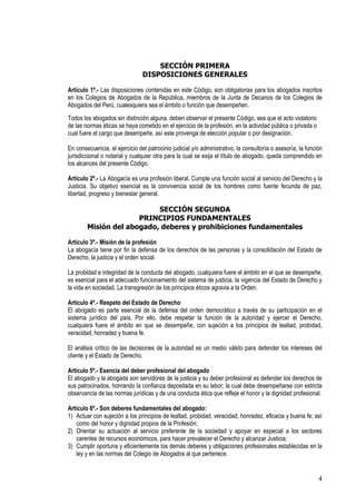 SECCIÓN PRIMERA
                                DISPOSICIONES GENERALES

Artículo 1º.- Las disposiciones contenidas en este Código, son obligatorias para los abogados inscritos
en los Colegios de Abogados de la República, miembros de la Junta de Decanos de los Colegios de
Abogados del Perú, cualesquiera sea el ámbito o función que desempeñen.
Todos los abogados sin distinción alguna, deben observar el presente Código, sea que el acto violatorio
de las normas éticas se haya cometido en el ejercicio de la profesión, en la actividad pública o privada o
cual fuere el cargo que desempeñe, así este provenga de elección popular o por designación.

En consecuencia, el ejercicio del patrocinio judicial y/o administrativo, la consultoría o asesoría, la función
jurisdiccional o notarial y cualquier otra para la cual se exija el título de abogado, queda comprendido en
los alcances del presente Código.

Artículo 2º.- La Abogacía es una profesión liberal. Cumple una función social al servicio del Derecho y la
Justicia. Su objetivo esencial es la convivencia social de los hombres como fuente fecunda de paz,
libertad, progreso y bienestar general.

                           SECCIÓN SEGUNDA
                      PRINCIPIOS FUNDAMENTALES
        Misión del abogado, deberes y prohibiciones fundamentales

Artículo 3º.- Misión de la profesión
La abogacía tiene por fin la defensa de los derechos de las personas y la consolidación del Estado de
Derecho, la justicia y el orden social.

La probidad e integridad de la conducta del abogado, cualquiera fuere el ámbito en el que se desempeñe,
es esencial para el adecuado funcionamiento del sistema de justicia, la vigencia del Estado de Derecho y
la vida en sociedad. La transgresión de los principios éticos agravia a la Orden.

Artículo 4º.- Respeto del Estado de Derecho
El abogado es parte esencial de la defensa del orden democrático a través de su participación en el
sistema jurídico del país. Por ello, debe respetar la función de la autoridad y ejercer el Derecho,
cualquiera fuere el ámbito en que se desempeñe, con sujeción a los principios de lealtad, probidad,
veracidad, honradez y buena fe.

El análisis crítico de las decisiones de la autoridad es un medio válido para defender los intereses del
cliente y el Estado de Derecho.

Artículo 5º.- Esencia del deber profesional del abogado
El abogado y la abogada son servidores de la justicia y su deber profesional es defender los derechos de
sus patrocinados, honrando la confianza depositada en su labor; la cual debe desempeñarse con estricta
observancia de las normas jurídicas y de una conducta ética que refleje el honor y la dignidad profesional.

Artículo 6º.- Son deberes fundamentales del abogado:
1) Actuar con sujeción a los principios de lealtad, probidad, veracidad, honradez, eficacia y buena fe; así
   como del honor y dignidad propios de la Profesión;
2) Orientar su actuación al servicio preferente de la sociedad y apoyar en especial a los sectores
   carentes de recursos económicos, para hacer prevalecer el Derecho y alcanzar Justicia;
3) Cumplir oportuna y eficientemente los demás deberes y obligaciones profesionales establecidas en la
   ley y en las normas del Colegio de Abogados al que pertenece.


                                                                                                             4
 