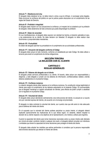 Artículo 7º.- Obediencia de la ley
El abogado debe obedecer la ley, no debe inducir a otros a que la infrinjan, ni aconsejar actos ilegales.
Debe promover la confianza del público en que la justicia puede alcanzarse con el cumplimiento de las
reglas del Estado de Derecho.

Artículo 8º.- Probidad e integridad
El abogado debe inspirar con sus actuaciones la confianza y el respeto de la ciudadanía por la profesión
de abogado. Debe abstenerse de toda conducta que pueda desprestigiar la profesión.

Artículo 9º.- Deber de veracidad
En sus manifestaciones, el abogado debe exponer con claridad los hechos, el derecho aplicable al caso,
y las pretensiones de su cliente. No debe declarar con falsedad. El abogado no debe realizar citas
doctrinarias o jurisprudenciales inexistentes.

Artículo 10º.- Puntualidad
Es deber del abogado ejercitar la puntualidad en el cumplimiento de sus actividades profesionales.

Artículo 11º.- Actuación del abogado conforme al Código
El abogado debe actuar en todo momento, conforme a lo establecido por este Código. No debe utilizar a
terceros para eludir el cumplimiento de dichas obligaciones.

                                   SECCIÓN TERCERA
                              LA RELACIÓN CON EL CLIENTE

                                         CAPITULO I
                                      REGLAS GENERALES

Artículo 12º.- Deberes del abogado con el cliente
El abogado presta servicios profesionales a su cliente. Al hacerlo, debe actuar con responsabilidad y
diligencia, y está obligado a cumplir con los deberes de información, confidencialidad, lealtad y demás
deberes establecidos en el presente Código.

Artículo 13º.- Confianza recíproca
La relación abogado-cliente debe basarse en la confianza recíproca. Su constitución otorga legitimidad al
cliente para exigir el cumplimiento de los deberes estipulados en el presente Código. Es recomendable
que el abogado mantenga un registro actualizado de clientes, para efectos de poder cumplir a cabalidad
con lo regulado en el presente Código.

Artículo 14º.- Voluntad del cliente
El abogado debe actuar atendiendo estrictamente a las instrucciones del cliente; no actuará en un asunto
sino por voluntad expresa del cliente y de acuerdo con el encargo encomendado.

El abogado no debe contrariar la voluntad del cliente, aun cuando crea que ello sería lo más adecuado
para la defensa del interés del cliente.

En el supuesto que la voluntad del cliente pudiese perjudicar su propio interés, el abogado deberá
explicarle oportunamente las implicancias de lo que desea lograr; no obstante, deberá respetar la
decisión de su cliente respecto a los objetivos de la representación y los medios a utilizar para lograrlos.

Cuando la capacidad del cliente para tomar decisiones razonadas sobre su propio interés esté afectada
por minoría de edad, condición mental o cualquier otra razón, el abogado deberá consultar con individuos
o entidades que tienen la capacidad de tomar decisiones para proteger el interés del cliente.

El abogado debe adoptar las medidas que estime pertinentes si considera que la persona responsable
está tomando decisiones que afectan el interés del cliente.

                                                                                                          5
 