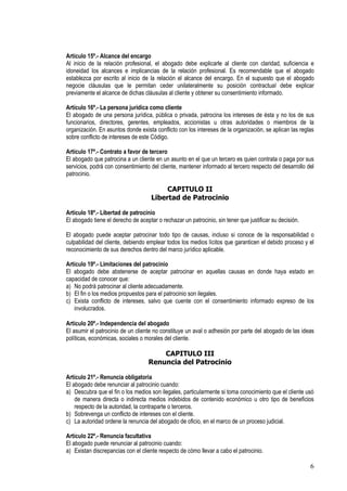 Artículo 15º.- Alcance del encargo
Al inicio de la relación profesional, el abogado debe explicarle al cliente con claridad, suficiencia e
idoneidad los alcances e implicancias de la relación profesional. Es recomendable que el abogado
establezca por escrito al inicio de la relación el alcance del encargo. En el supuesto que el abogado
negocie cláusulas que le permitan ceder unilateralmente su posición contractual debe explicar
previamente el alcance de dichas cláusulas al cliente y obtener su consentimiento informado.

Artículo 16º.- La persona jurídica como cliente
El abogado de una persona jurídica, pública o privada, patrocina los intereses de ésta y no los de sus
funcionarios, directores, gerentes, empleados, accionistas u otras autoridades o miembros de la
organización. En asuntos donde exista conflicto con los intereses de la organización, se aplican las reglas
sobre conflicto de intereses de este Código.

Artículo 17º.- Contrato a favor de tercero
El abogado que patrocina a un cliente en un asunto en el que un tercero es quien contrata o paga por sus
servicios, podrá con consentimiento del cliente, mantener informado al tercero respecto del desarrollo del
patrocinio.

                                          CAPITULO II
                                     Libertad de Patrocinio

Artículo 18º.- Libertad de patrocinio
El abogado tiene el derecho de aceptar o rechazar un patrocinio, sin tener que justificar su decisión.

El abogado puede aceptar patrocinar todo tipo de causas, incluso si conoce de la responsabilidad o
culpabilidad del cliente, debiendo emplear todos los medios lícitos que garanticen el debido proceso y el
reconocimiento de sus derechos dentro del marco jurídico aplicable.

Artículo 19º.- Limitaciones del patrocinio
El abogado debe abstenerse de aceptar patrocinar en aquellas causas en donde haya estado en
capacidad de conocer que:
a) No podrá patrocinar al cliente adecuadamente.
b) El fin o los medios propuestos para el patrocinio son ilegales.
c) Exista conflicto de intereses, salvo que cuente con el consentimiento informado expreso de los
   involucrados.

Artículo 20º.- Independencia del abogado
El asumir el patrocinio de un cliente no constituye un aval o adhesión por parte del abogado de las ideas
políticas, económicas, sociales o morales del cliente.

                                        CAPITULO III
                                    Renuncia del Patrocinio

Artículo 21º.- Renuncia obligatoria
El abogado debe renunciar al patrocinio cuando:
a) Descubra que el fin o los medios son ilegales, particularmente si toma conocimiento que el cliente usó
    de manera directa o indirecta medios indebidos de contenido económico u otro tipo de beneficios
    respecto de la autoridad, la contraparte o terceros.
b) Sobrevenga un conflicto de intereses con el cliente.
c) La autoridad ordene la renuncia del abogado de oficio, en el marco de un proceso judicial.

Artículo 22º.- Renuncia facultativa
El abogado puede renunciar al patrocinio cuando:
a) Existan discrepancias con el cliente respecto de cómo llevar a cabo el patrocinio.

                                                                                                         6
 