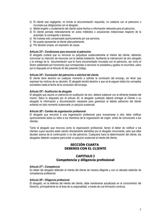 b) El cliente sea negligente, no brinde la documentación requerida, no colabore con el patrocinio o
   incumpla sus obligaciones con el abogado.
c) Medie engaño u ocultamiento del cliente sobre hechos o información relevante para el patrocinio.
d) El cliente persista reiteradamente en actos indebidos o actuaciones indecorosas respecto de la
   autoridad, la contraparte o terceros.
e) No hubiese sido compensado oportunamente por sus servicios.
f) No pueda representar al cliente adecuadamente.
g) Por decisión propia, sin expresión de causa.

Artículo 23º.- Condiciones para renunciar al patrocinio
El abogado cuidará que su renuncia no perjudique sustancialmente el interés del cliente, debiendo
comunicar su intención de renunciar con la debida antelación, facilitando la intervención de otro abogado
y la entrega de la documentación que le fuera encomendada vinculada con el patrocinio, así como el
dinero adelantado por honorarios que correspondan a servicios no prestados y gastos no incurridos, salvo
por lo dispuesto en el Artículo 42 del presente Código.

Artículo 24º.- Conclusión del patrocinio a solicitud del cliente
El cliente tiene derecho en cualquier momento a solicitar la conclusión del encargo, sin tener que
expresar los motivos de su decisión. El abogado tendrá derecho a que se le paguen todos los conceptos
acordados hasta la fecha de la conclusión del encargo.

Artículo 25º.- Sustitución de abogado
El abogado que asuma un patrocinio en sustitución de otro, deberá colaborar con el eficiente traslado del
mismo. Salvo lo dispuesto por el artículo 42, el abogado sustituido deberá entregar al Cliente o su
abogado la información y documentación necesaria para garantizar el debido patrocinio del cliente
evitando en todo momento ocasionarle un perjuicio sustancial.

Artículo 26º.- Cambio de organización profesional
El abogado que renuncia a una organización profesional para incorporarse a otra, debe notificar
oportunamente sobre su retiro a los miembros de la organización de origen, antes de comunicarlo a los
clientes.

Tanto el abogado que renuncia como la organización profesional, tienen el deber de notificar a los
clientes cuyos asuntos están siendo directamente atendidos por el abogado renunciante, para que ellos
decidan acerca de la continuación o no del patrocinio. Cualquiera fuera la determinación del cliente, los
abogados deberán cooperar para evitar un perjuicio sustancial al interés del cliente.

                                   SECCIÓN CUARTA
                                DEBERES CON EL CLIENTE

                                    CAPITULO I
                         Competencia y diligencia profesional

Artículo 27º.- Competencia
Es deber del abogado defender el interés del cliente de manera diligente y con un elevado estándar de
competencia profesional.

Artículo 28º.- Diligencia profesional
El abogado, en la defensa del interés del cliente, debe mantenerse actualizado en el conocimiento del
Derecho, principalmente en el área de su especialidad, a través de una formación continua.




                                                                                                       7
 