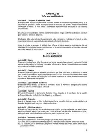 CAPITULO II
                                    Información Oportuna

Artículo 29°.- Obligación de informar al cliente
El abogado tiene la obligación de mantener informado al cliente de todo asunto importante que surja en el
desarrollo del patrocinio. Incurre en responsabilidad el abogado que oculta o retrasa indebidamente
información al cliente o le hace falsas o incompletas representaciones del estado de las gestiones
encomendadas.

En particular, el abogado debe informar ampliamente sobre los riesgos y alternativas de acción a evaluar
para la defensa del interés del cliente.

El abogado debe actuar atendiendo estrictamente a las instrucciones recibidas por el cliente y debe
responder prontamente a las solicitudes razonables de información del cliente.

Antes de aceptar un encargo, el abogado debe informar al cliente todas las circunstancias de sus
relaciones con terceros que puedan estar inmersas en el asunto encomendado, así como sus intereses
personales respecto de la controversia.

                                         CAPITULO III
                                       Secreto profesional

Artículo 30°.- Alcance
El secreto profesional es el deber de reserva que tiene el abogado para proteger y mantener en la más
estricta confidencialidad los hechos e información referidos a un cliente o potencial cliente que conoce
con ocasión de la relación profesional.

Artículo 31°.- Finalidad
El secreto profesional garantiza la relación de confianza que debe existir entre un abogado y su cliente
para proporcionar un servicio legal óptimo. El abogado solo utilizará la información confidencial en interés
de su Cliente. En caso de que el abogado cause daños económicos al cliente por revelar información
confidencial, debe reparar dichos daños.

Artículo 32°.- Oposición ante la Autoridad
El abogado tiene el derecho y el deber de oponerse a revelar la información protegida por el secreto
profesional ante requerimientos de la autoridad.
.
Artículo 33°.- Vigencia
El Secreto Profesional es permanente. Subsiste incluso después de la conclusión de la relación
profesional, salvo que el cliente libere al abogado de su obligación.

Artículo 34°.- Extensión
Cuando el abogado presta servicios profesionales en forma asociada, el secreto profesional alcanza a
todos los Abogados que la integran o trabajan en la misma.

Artículo 35°.- Difusión académica
El abogado podrá publicar artículos académicos respecto de los asuntos que ha visto con ocasión de su
ejercicio profesional, siempre que no se pueda identificar el caso concreto o las personas involucradas,
salvo que cuente con el consentimiento informado, previo y expreso del cliente.

Artículo 36°.- Revelación facultativa
El abogado podrá revelar la información protegida por secreto profesional cuando:
a) Cuente con el consentimiento informado expreso y previo del cliente, debiendo constar por escrito.
b) Sea necesario para la defensa de sus legítimos intereses frente a la autoridad, dentro o fuera de un
    proceso sancionador.

                                                                                                          8
 