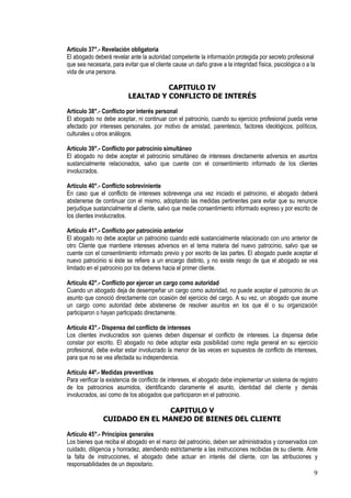 Artículo 37°.- Revelación obligatoria
El abogado deberá revelar ante la autoridad competente la información protegida por secreto profesional
que sea necesaria, para evitar que el cliente cause un daño grave a la integridad física, psicológica o a la
vida de una persona.

                                    CAPITULO IV
                          LEALTAD Y CONFLICTO DE INTERÉS

Artículo 38°.- Conflicto por interés personal
El abogado no debe aceptar, ni continuar con el patrocinio, cuando su ejercicio profesional pueda verse
afectado por intereses personales, por motivo de amistad, parentesco, factores ideológicos, políticos,
culturales u otros análogos.

Artículo 39°.- Conflicto por patrocinio simultáneo
El abogado no debe aceptar el patrocinio simultáneo de intereses directamente adversos en asuntos
sustancialmente relacionados, salvo que cuente con el consentimiento informado de los clientes
involucrados.

Artículo 40°.- Conflicto sobreviniente
En caso que el conflicto de intereses sobrevenga una vez iniciado el patrocinio, el abogado deberá
abstenerse de continuar con el mismo, adoptando las medidas pertinentes para evitar que su renuncie
perjudique sustancialmente al cliente, salvo que medie consentimiento informado expreso y por escrito de
los clientes involucrados.

Artículo 41°.- Conflicto por patrocinio anterior
El abogado no debe aceptar un patrocinio cuando esté sustancialmente relacionado con uno anterior de
otro Cliente que mantiene intereses adversos en el tema materia del nuevo patrocinio, salvo que se
cuente con el consentimiento informado previo y por escrito de las partes. El abogado puede aceptar el
nuevo patrocinio si éste se refiere a un encargo distinto, y no existe riesgo de que el abogado se vea
limitado en el patrocinio por los deberes hacia el primer cliente.

Artículo 42°.- Conflicto por ejercer un cargo como autoridad
Cuando un abogado deja de desempeñar un cargo como autoridad, no puede aceptar el patrocinio de un
asunto que conoció directamente con ocasión del ejercicio del cargo. A su vez, un abogado que asume
un cargo como autoridad debe abstenerse de resolver asuntos en los que él o su organización
participaron o hayan participado directamente.

Artículo 43°.- Dispensa del conflicto de intereses
Los clientes involucrados son quienes deben dispensar el conflicto de intereses. La dispensa debe
constar por escrito. El abogado no debe adoptar esta posibilidad como regla general en su ejercicio
profesional, debe evitar estar involucrado la menor de las veces en supuestos de conflicto de intereses,
para que no se vea afectada su independencia.

Artículo 44º.- Medidas preventivas
Para verificar la existencia de conflicto de intereses, el abogado debe implementar un sistema de registro
de los patrocinios asumidos, identificando claramente el asunto, identidad del cliente y demás
involucrados, así como de los abogados que participaron en el patrocinio.

                              CAPITULO V
               CUIDADO EN EL MANEJO DE BIENES DEL CLIENTE

Artículo 45°.- Principios generales
Los bienes que reciba el abogado en el marco del patrocinio, deben ser administrados y conservados con
cuidado, diligencia y honradez, atendiendo estrictamente a las instrucciones recibidas de su cliente. Ante
la falta de instrucciones, el abogado debe actuar en interés del cliente, con las atribuciones y
responsabilidades de un depositario.
                                                                                                           9
 