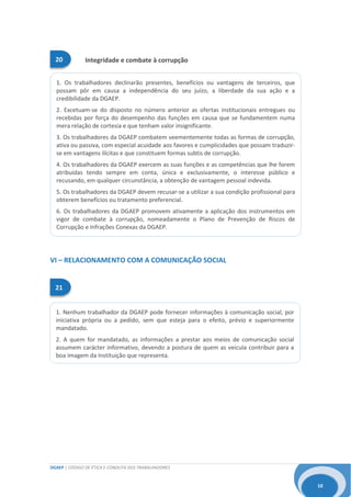 DGAEP | CÓDIGO DE ÉTICA E CONDUTA DOS TRABALHADORES
10
Integridade e combate à corrupção
21
20
1. Os trabalhadores declinarão presentes, benefícios ou vantagens de terceiros, que
possam pôr em causa a independência do seu juízo, a liberdade da sua ação e a
credibilidade da DGAEP.
2. Excetuam-se do disposto no número anterior as ofertas institucionais entregues ou
recebidas por força do desempenho das funções em causa que se fundamentem numa
mera relação de cortesia e que tenham valor insignificante.
3. Os trabalhadores da DGAEP combatem veementemente todas as formas de corrupção,
ativa ou passiva, com especial acuidade aos favores e cumplicidades que possam traduzir-
se em vantagens ilícitas e que constituem formas subtis de corrupção.
4. Os trabalhadores da DGAEP exercem as suas funções e as competências que lhe forem
atribuídas tendo sempre em conta, única e exclusivamente, o interesse público e
recusando, em qualquer circunstância, a obtenção de vantagem pessoal indevida.
5. Os trabalhadores da DGAEP devem recusar-se a utilizar a sua condição profissional para
obterem benefícios ou tratamento preferencial.
6. Os trabalhadores da DGAEP promovem ativamente a aplicação dos instrumentos em
vigor de combate à corrupção, nomeadamente o Plano de Prevenção de Riscos de
Corrupção e Infrações Conexas da DGAEP.
1. Nenhum trabalhador da DGAEP pode fornecer informações à comunicação social, por
iniciativa própria ou a pedido, sem que esteja para o efeito, prévio e superiormente
mandatado.
2. A quem for mandatado, as informações a prestar aos meios de comunicação social
assumem carácter informativo, devendo a postura de quem as veicula contribuir para a
boa imagem da Instituição que representa.
VI – RELACIONAMENTO COM A COMUNICAÇÃO SOCIAL
 