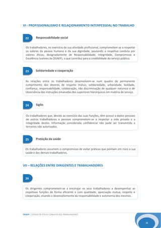DGAEP | CÓDIGO DE ÉTICA E CONDUTA DOS TRABALHADORES
11
As relações entre os trabalhadores desenvolvem-se num quadro de permanente
cumprimento dos deveres de respeito mútuo, solidariedade, urbanidade, lealdade,
confiança, responsabilidade, colaboração, não discriminação de qualquer natureza e de
observância das instruções emanadas dos superiores hierárquicos em matéria de serviço.
Os dirigentes comprometem-se a encorajar os seus trabalhadores a desempenhar as
respetivas funções de forma eficiente e com qualidade, apreciação mútua, respeito e
cooperação, visando o desenvolvimento da responsabilidade e autonomia dos mesmos.
Os trabalhadores que, devido ao exercício das suas funções, têm acesso a dados pessoais
de outros trabalhadores e pessoas comprometem-se a respeitar a vida privada e a
integridade destes. Informação considerada confidencial não pode ser transmitida a
terceiros não autorizados.
Os trabalhadores, no exercício da sua atividade profissional, comprometem-se a respeitar
os valores da pessoa humana e da sua dignidade, pautando a respetiva conduta por
valores éticos, designadamente de Responsabilidade, Integridade, Compromisso e
Excelência (valores da DGAEP), o que contribui para a credibilidade do serviço público.
26
Os trabalhadores assumem o compromisso de evitar práticas que ponham em risco a sua
saúde e dos demais trabalhadores.
VI - PROFISSIONALISMO E RELAÇIONAMENTO INTERPESSOAL NO TRABALHO
VII – RELAÇÕES ENTRE DIRIGENTES E TRABALHADORES
Solidariedade e cooperação23
Sigilo24
Proteção da saúde25
Responsabilidade social22
 