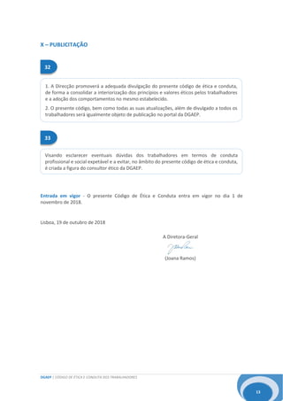 DGAEP | CÓDIGO DE ÉTICA E CONDUTA DOS TRABALHADORES
13
33
Visando esclarecer eventuais dúvidas dos trabalhadores em termos de conduta
profissional e social expetável e a evitar, no âmbito do presente código de ética e conduta,
é criada a figura do consultor ético da DGAEP.
32
1. A Direcção promoverá a adequada divulgação do presente código de ética e conduta,
de forma a consolidar a interiorização dos princípios e valores éticos pelos trabalhadores
e a adoção dos comportamentos no mesmo estabelecido.
2. O presente código, bem como todas as suas atualizações, além de divulgado a todos os
trabalhadores será igualmente objeto de publicação no portal da DGAEP.
X – PUBLICITAÇÃO
Entrada em vigor - O presente Código de Ética e Conduta entra em vigor no dia 1 de
novembro de 2018.
Lisboa, 19 de outubro de 2018
A Diretora-Geral
(Joana Ramos)
 