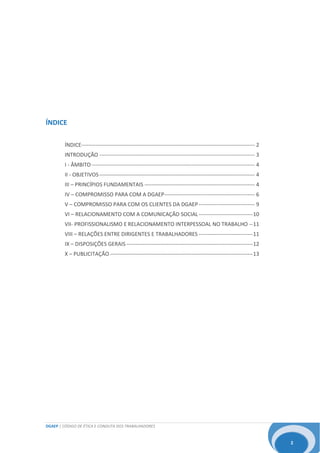 DGAEP | CÓDIGO DE ÉTICA E CONDUTA DOS TRABALHADORES
2
ÍNDICE
ÍNDICE------------------------------------------------------------------------------------------------ 2
INTRODUÇÃO -------------------------------------------------------------------------------------- 3
I - ÂMBITO ------------------------------------------------------------------------------------------ 4
II - OBJETIVOS-------------------------------------------------------------------------------------- 4
III – PRINCÍPIOS FUNDAMENTAIS ------------------------------------------------------------- 4
IV – COMPROMISSO PARA COM A DGAEP-------------------------------------------------- 6
V – COMPROMISSO PARA COM OS CLIENTES DA DGAEP------------------------------- 9
VI – RELACIONAMENTO COM A COMUNICAÇÃO SOCIAL------------------------------10
VII- PROFISSIONALISMO E RELACIONAMENTO INTERPESSOAL NO TRABALHO --11
VIII – RELAÇÕES ENTRE DIRIGENTES E TRABALHADORES ------------------------------11
IX – DISPOSIÇÕES GERAIS ----------------------------------------------------------------------12
X – PUBLICITAÇÃO -------------------------------------------------------------------------------13
 