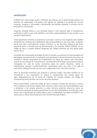 DGAEP | CÓDIGO DE ÉTICA E CONDUTA DOS TRABALHADORES
3
INTRODUÇÃO
A DGAEP tem como missão apoiar a definição das políticas para a administração pública nos
domínios da organização e da gestão, dos regimes de emprego e da gestão de recursos
humanos, assegurar a informação e dinamização das medidas adotadas e contribuir para a
avaliação da sua execução.
Enquanto entidade pública, a sua atividade requer o mais absoluto rigor e transparência,
conferindo a todos os que nela trabalham uma maior responsabilidade no que respeita à sua
conduta e desempenho.
Tendo igualmente presente as expetativas acrescidas e cada vez mais exigentes dos cidadãos
relativamente à conduta dos trabalhadores dos serviços públicos e, por outro lado, os dilemas
éticos que estes eventualmente possam enfrentar no seu dia-a-dia, afigura-se da maior
relevância dotar a Direção-Geral da Administração e do Emprego Público (DGAEP) de um
código de ética e conduta (adiante designado por Código) promotor de uma gestão pelos
valores éticos.
No âmbito da nova geração de códigos de ética e conduta, que postula um novo paradigma de
abordagem comportamental, é privilegiada uma perspetiva fundamentalmente preventiva, de
incentivo à adesão responsável dos trabalhadores às regras de conduta nele enunciadas,
através de uma atitude de “compromisso”, em detrimento do enfoque sancionatório clássico,
consagrado em sede de outros normativos legais de caráter disciplinar. Sendo os
trabalhadores, pessoal e profissionalmente, responsáveis pelos seus atos, é em sede da
consciência individual de cada um que recai o julgamento ético e moral dos mesmos.
Além da dimensão preventiva que perpassa o presente Código, não deixa também de ser
reconhecida a sua importância no reforço e complemento das normas legais em
vigor, designadamente da Lei Geral do Trabalho em Funções Públicas, do Código do
Procedimento Administrativo, bem como de outros diplomas.
Nesta conformidade, o presente código de ética e conduta, imbuído dos princípios e valores
éticos tradicionais do serviço público, bem como dos valores atuais da responsabilidade social
e ambiental, a ter sempre presente na praxis humana, pretende assumir-se como um
instrumento orientador da conduta profissional e social dos trabalhadores, contribuindo, desta
forma, para a dignificação da função pública, para a credibilidade e prestígio da DGAEP e, em
último, para o reforço da infraestrutura ética da Administração Pública.
 