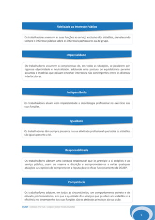 DGAEP | CÓDIGO DE ÉTICA E CONDUTA DOS TRABALHADORES
5
Igualdade
Responsabilidade
Os trabalhadores adotam, em todas as circunstâncias, um comportamento correto e de
elevado profissionalismo, em que a qualidade dos serviços que prestam aos cidadãos e a
eficiência no desempenho das suas funções são os atributos principais da sua ação.
Fidelidade ao Interesse Público
Os trabalhadores exercem as suas funções ao serviço exclusivo dos cidadãos, prevalecendo
sempre o interesse público sobre os interesses particulares ou de grupo.
Os trabalhadores assumem o compromisso de, em todas as situações, se pautarem por
rigorosa objetividade e neutralidade, adotando uma postura de equidistância perante
assuntos e matérias que possam envolver interesses não convergentes entre os diversos
interlocutores.
Independência
Os trabalhadores atuam com imparcialidade e deontologia profissional no exercício das
suas funções.
Imparcialidade
Os trabalhadores têm sempre presente na sua atividade profissional que todos os cidadãos
são iguais perante a lei.
Competência
Os trabalhadores adotam uma conduta responsável que os prestigie a si próprios e ao
serviço público, usam de reserva e discrição e comprometem-se a evitar quaisquer
atuações susceptíveis de comprometer a reputação e o eficaz funcionamento da DGAEP.
 