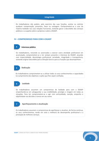 DGAEP | CÓDIGO DE ÉTICA E CONDUTA DOS TRABALHADORES
6
Os trabalhadores comprometem-se a utilizar todos os seus conhecimentos e capacidades
no cumprimento dos objetivos e ações que lhes sejam confiadas.
Os trabalhadores assumem um compromisso de lealdade para com a DGAEP
empenhando-se em salvaguardar a sua credibilidade, prestígio e imagem em todas as
situações. Para tal, comprometem-se a agir com verticalidade, isenção, empenho e
objetividade nas decisões a tomar em seu nome.
Integridade
IV – COMPROMISSO PARA COM A DGAEP
Os trabalhadores assumem o compromisso de aperfeiçoar e atualizar, de forma contínua,
os seus conhecimentos, tendo em vista a melhoria do desempenho profissional e a
prestação de melhores serviços.
Os trabalhadores, incluindo os autorizados a exercer outra atividade profissional em
acumulação, comprometem-se a ter sempre presente o interesse da DGAEP, atuando
com imparcialidade, deontologia profissional, seriedade, integridade e transparência,
evitando originar descrédito para a Direção-Geral e para as funções que desempenham.
5 Dedicação
Os trabalhadores não podem, pelo exercício das suas funções, aceitar ou solicitar
qualquer compensação, presentes, favor ou vantagem. Comprometem-se a usar da
máxima lealdade nas suas relações funcionais, evitando gerar o descrédito dos serviços
públicos e a suspeita sobre si próprios e sobre a DGAEP.
6 Lealdade
Interesse público4
Aperfeiçoamento e atualização7
 