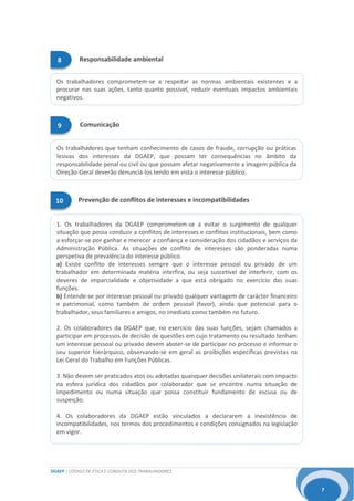 DGAEP | CÓDIGO DE ÉTICA E CONDUTA DOS TRABALHADORES
7
1. Os trabalhadores da DGAEP comprometem-se a evitar o surgimento de qualquer
situação que possa conduzir a conflitos de interesses e conflitos institucionais, bem como
a esforçar-se por ganhar e merecer a confiança e consideração dos cidadãos e serviços da
Administração Pública. As situações de conflito de interesses são ponderadas numa
perspetiva de prevalência do interesse público.
a) Existe conflito de interesses sempre que o interesse pessoal ou privado de um
trabalhador em determinada matéria interfira, ou seja suscetível de interferir, com os
deveres de imparcialidade e objetividade a que está obrigado no exercício das suas
funções.
b) Entende-se por interesse pessoal ou privado qualquer vantagem de carácter financeiro
e patrimonial, como também de ordem pessoal (favor), ainda que potencial para o
trabalhador, seus familiares e amigos, no imediato como também no futuro.
2. Os colaboradores da DGAEP que, no exercício das suas funções, sejam chamados a
participar em processos de decisão de questões em cujo tratamento ou resultado tenham
um interesse pessoal ou privado devem abster-se de participar no processo e informar o
seu superior hierárquico, observando-se em geral as proibições específicas previstas na
Lei Geral do Trabalho em Funções Públicas.
3. Não devem ser praticados atos ou adotadas quaisquer decisões unilaterais com impacto
na esfera jurídica dos cidadãos por colaborador que se encontre numa situação de
impedimento ou numa situação que possa constituir fundamento de escusa ou de
suspeição.
4. Os colaboradores da DGAEP estão vinculados a declararem a inexistência de
incompatibilidades, nos termos dos procedimentos e condições consignados na legislação
em vigor.
Os trabalhadores comprometem-se a respeitar as normas ambientais existentes e a
procurar nas suas ações, tanto quanto possível, reduzir eventuais impactos ambientais
negativos.
Os trabalhadores que tenham conhecimento de casos de fraude, corrupção ou práticas
lesivas dos interesses da DGAEP, que possam ter consequências no âmbito da
responsabilidade penal ou civil ou que possam afetar negativamente a imagem pública da
Direção-Geral deverão denunciá-los tendo em vista o interesse público.
Prevenção de conflitos de interesses e incompatibilidades10
8 Responsabilidade ambiental
9 Comunicação
 