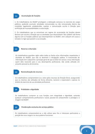 DGAEP | CÓDIGO DE ÉTICA E CONDUTA DOS TRABALHADORES
8
Os trabalhadores guardam sigilo sobre todos os factos e/ou informações respeitantes à
atividade da DGAEP, que não se destinem à divulgação pública. A transmissão de
informação tem subjacente o princípio geral de que só deve ter acesso a essa informação
quem dela necessite para o seu desempenho profissional, não sendo utilizada em
proveito pessoal ou de terceiros.
Os trabalhadores comprometem-se a não utilizar para fins e interesses particulares a
posição dos seus cargos e os seus poderes funcionais.
1. Os trabalhadores da DGAEP privilegiam a dedicação exclusiva no exercício de cargos
públicos, podendo acumular atividades remuneradas ou não remuneradas dentro das
condições legalmente estabelecidas, sujeitas a comunicação escrita à Direção para
verificação de incompatibilidades e autorização.
2. Os trabalhadores que se encontram em regime de acumulação de funções devem
declarar por escrito à Direção que as atividades que desenvolvem não colidem sob forma
alguma com as funções públicas que desempenham na DGAEP, nem colocam em causa a
isenção e o rigor que pautam a sua atuação.
Os trabalhadores comprometem-se a zelar pelos recursos da Direção-Geral, assegurando
que os mesmos são utilizados de forma eficiente, racional e responsável e apenas no
âmbito do exercício da sua atividade profissional.
Os trabalhadores cumprem as suas funções com integridade e dignidade, evitando
qualquer comportamento profissional e social, passível de comprometer o prestígio e a
imagem da DGAEP.
15 Ponderação exclusiva do serviço público
11 Acumulação de funções
12 Reserva e discrição
13 Racionalização de recursos
14 Probidade e dignidade
 