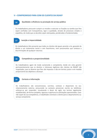 DGAEP | CÓDIGO DE ÉTICA E CONDUTA DOS TRABALHADORES
9
Os trabalhadores agem de modo esclarecido e competente, tendo em vista garantir
permanentemente que os direitos e interesses legítimos dos clientes da DGAEP são
respeitados, que os deveres que lhes são impostos o são em termos justos e em medida
proporcional aos objetivos a alcançar.
Os trabalhadores têm presente que todos os clientes são iguais perante a lei, gozando do
direito a um tratamento isento e sem favoritismo, nem preconceitos que conduza a
discriminações de qualquer natureza.
Os trabalhadores são conscienciosos, corretos, corteses e disponíveis no seu
relacionamento externo, procurando no contacto presencial, escrito ou telefónico
esforçar-se por responder, ressalvando o dever de sigilo nos termos legalmente
estabelecidos, de forma completa, rigorosa e oportuna às solicitações apresentadas. Caso
não sejam da sua competência, o trabalhador orientará o cliente para o departamento ou
serviço competente.
Os trabalhadores procuram cumprir as missões e executar as funções ou tarefas que lhes
sejam confiadas com transparência, rigor e qualidade, através de processos simples e
expeditos, de modo que as decisões sejam atempadas, ponderadas e fundamentadas.
V – COMPROMISSO PARA COM OS CLIENTES DA DGAEP
Cortesia e informação19
Competência e proporcionalidade18
16 Qualidade e eficiência na prestação do serviço público
17 Isenção e imparcialidade
 