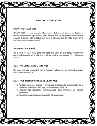 NUESTRA ORGANIZACIÓN



MISION DE CRAZY KIDS

CRAZY KIDS es una empresa Colombiana dedicada al diseño, confección y
comercialización de ropa infantil, que cumple con los estándares de calidad y
servicio al cliente, con un toque innovador y personal que los hace únicos en el
mercado altamente competitivo.



VISION DE CRAZY KIDS

En el 2015 CRAZY KIDS será una compañía líder en el diseño, confección y
comercialización de ropa infantil a nivel nacional e internacional con criterios de
calidad.



OBJETIVO GENERAL DE CRAZY KIDS

Ser una empresa reconocida por el diseño y calidad de sus productos a nivel
nacional e internacional.



OBJETIVOS INSTITUCIONALES DE CRAZY KIDS

      Apropiar métodos, medios y estrategias dirigidos a la maximización de la
      cobertura y la calidad de los productos bienes y servicios.
      Propiciar las relaciones interpersonales para mantener un entorno
      agradable.
      Fortalecer los procesos de formación a trabajadores.
 