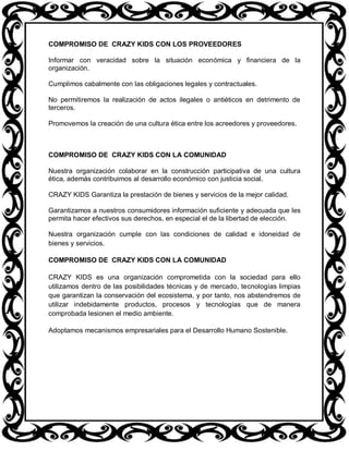 COMPROMISO DE CRAZY KIDS CON LOS PROVEEDORES

Informar con veracidad sobre la situación económica y financiera de la
organización.

Cumplimos cabalmente con las obligaciones legales y contractuales.

No permitiremos la realización de actos ilegales o antiéticos en detrimento de
terceros.

Promovemos la creación de una cultura ética entre los acreedores y proveedores.



COMPROMISO DE CRAZY KIDS CON LA COMUNIDAD

Nuestra organización colaborar en la construcción participativa de una cultura
ética, además contribuimos al desarrollo económico con justicia social.

CRAZY KIDS Garantiza la prestación de bienes y servicios de la mejor calidad.

Garantizamos a nuestros consumidores información suficiente y adecuada que les
permita hacer efectivos sus derechos, en especial el de la libertad de elección.

Nuestra organización cumple con las condiciones de calidad e idoneidad de
bienes y servicios.

COMPROMISO DE CRAZY KIDS CON LA COMUNIDAD

CRAZY KIDS es una organización comprometida con la sociedad para ello
utilizamos dentro de las posibilidades técnicas y de mercado, tecnologías limpias
que garantizan la conservación del ecosistema, y por tanto, nos abstendremos de
utilizar indebidamente productos, procesos y tecnologías que de manera
comprobada lesionen el medio ambiente.

Adoptamos mecanismos empresariales para el Desarrollo Humano Sostenible.
 