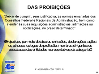 DAS PROIBIÇÕES  “ Deixar de cumprir, sem justificativa, as normas emanadas dos Conselhos Federal e Regionais de Administração, bem como atender às suas requisições administrativas, intimações ou notificações, no prazo determinado”   “ Prejudicar, por meio de atos ou omissões, declarações, ações ou atitudes, colegas de profissão, membros dirigentes ou associados das entidades representativas da categoria”   