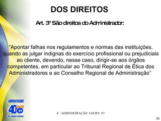 DOS DIREITOS  Art. 3º São direitos do Administrador:   “ Apontar falhas nos regulamentos e normas das instituições, quando as julgar indignas do exercício profissional ou prejudiciais ao cliente, devendo, nesse caso, dirigir-se aos órgãos competentes, em particular ao Tribunal Regional de Ética dos Administradores e ao Conselho Regional de Administração”   
