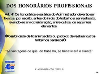 DOS HONORÁRIOS PROFISSIONAIS  Art. 4º Os honorários e salários do Administrador deverão ser fixados, por escrito, antes do início do trabalho a ser realizado, levando-se em consideração, entre outros, os seguintes elementos:   “ Possibilidade de ficar impedido ou proibido de realizar outros trabalhos paralelos”   “ As vantagens de que, do trabalho, se beneficiará o cliente”   