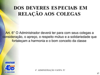 DOS DEVERES ESPECIAIS EM RELAÇÃO AOS COLEGAS  Art. 6° O Administrador deverá ter para com seus colegas a consideração, o apreço, o respeito mútuo e a solidariedade que fortaleçam a harmonia e o bom conceito da classe   